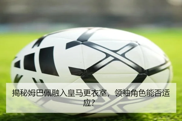 揭秘姆巴佩融入皇马更衣室，领袖角色能否适应？